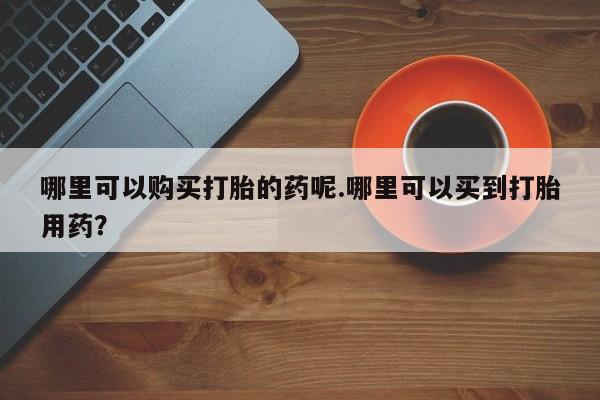 打胎药私人店西昌哪里可以购买打胎的药呢.哪里可以买到打胎用药？