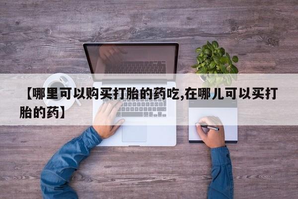 打胎药私人店西昌【哪里可以购买打胎的药吃,在哪儿可以买打胎的药】