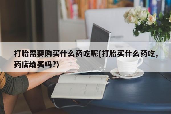 打胎药私人店西昌打胎需要购买什么药吃呢(打胎买什么药吃,药店给买吗?)