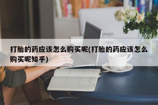 打胎药私人店西昌打胎的药应该怎么购买呢(打胎的药应该怎么购买呢知乎)